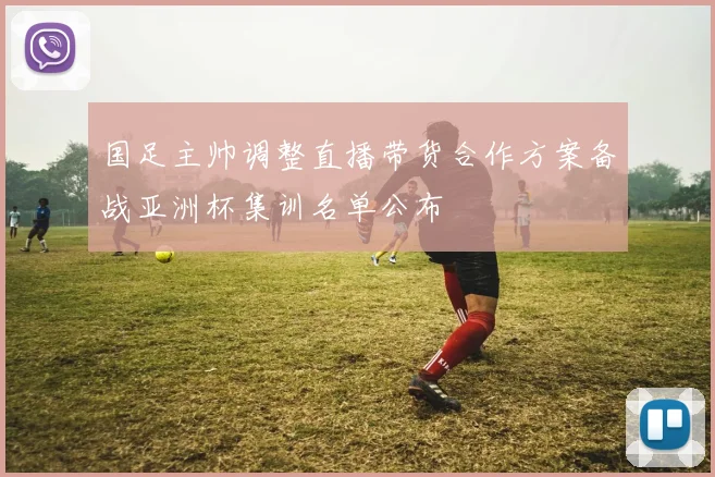 国足主帅调整直播带货合作方案备战亚洲杯集训名单公布