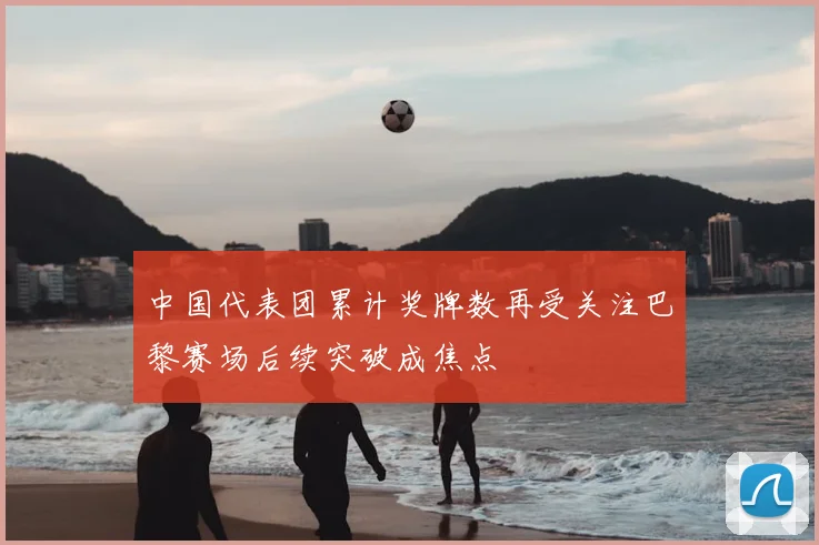 中国代表团累计奖牌数再受关注巴黎赛场后续突破成焦点