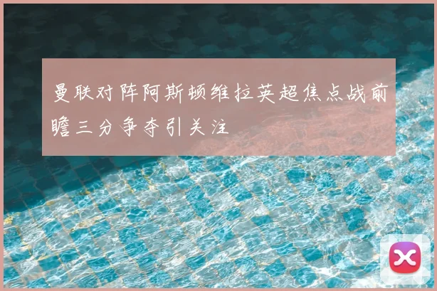 曼联对阵阿斯顿维拉英超焦点战前瞻三分争夺引关注