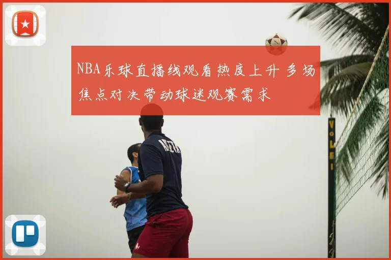 NBA乐球直播线观看热度上升 多场焦点对决带动球迷观赛需求