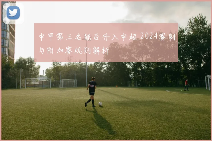 中甲第三名能否升入中超 2024赛制与附加赛规则解析