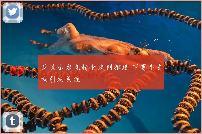 亚戈法尔克转会谈判推进 下赛季去向引发关注