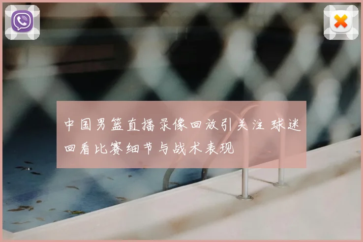 中国男篮直播录像回放引关注 球迷回看比赛细节与战术表现