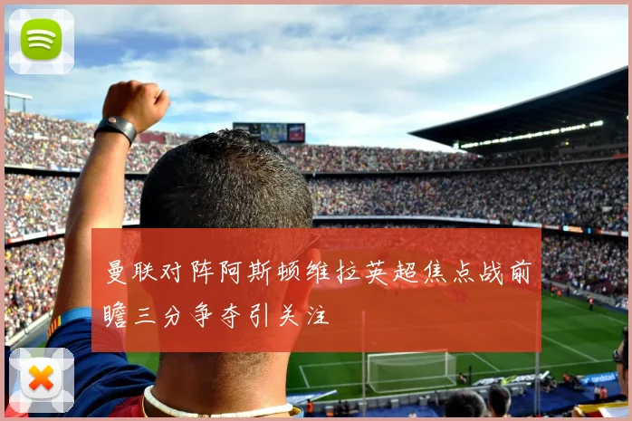 曼联对阵阿斯顿维拉英超焦点战前瞻三分争夺引关注