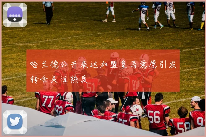 哈兰德公开表达加盟皇马意愿引发转会关注热度