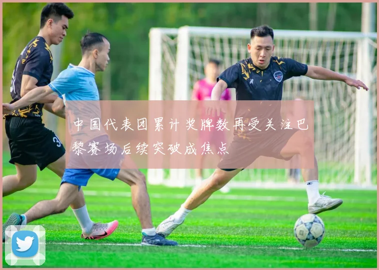 中国代表团累计奖牌数再受关注巴黎赛场后续突破成焦点