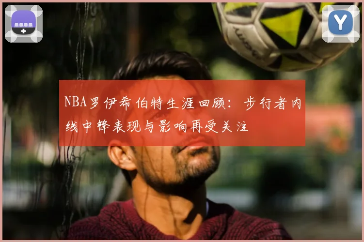NBA罗伊希伯特生涯回顾：步行者内线中锋表现与影响再受关注