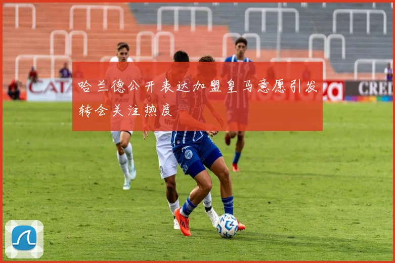 哈兰德公开表达加盟皇马意愿引发转会关注热度