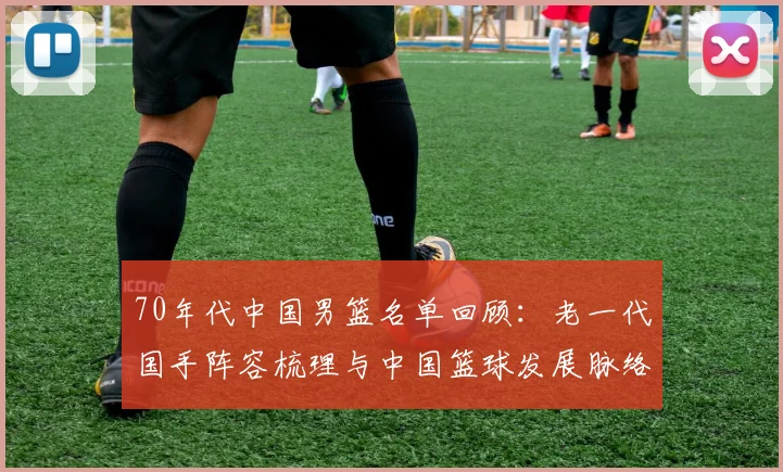 70年代中国男篮名单回顾：老一代国手阵容梳理与中国篮球发展脉络