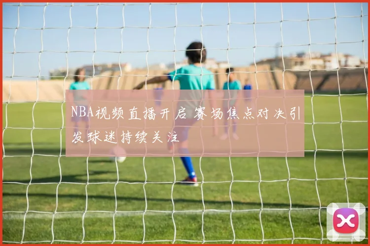NBA视频直播开启 赛场焦点对决引发球迷持续关注