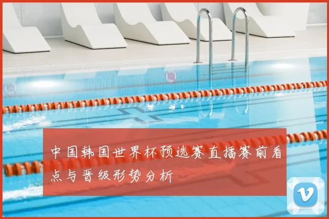 中国韩国世界杯预选赛直播赛前看点与晋级形势分析