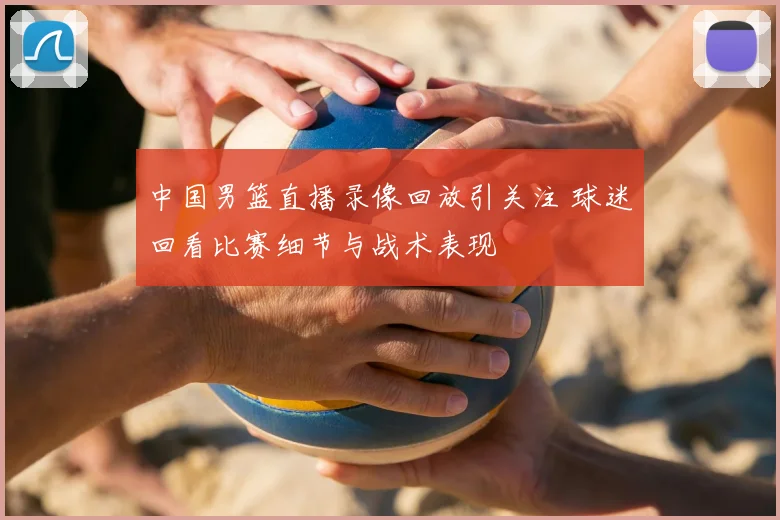 中国男篮直播录像回放引关注 球迷回看比赛细节与战术表现