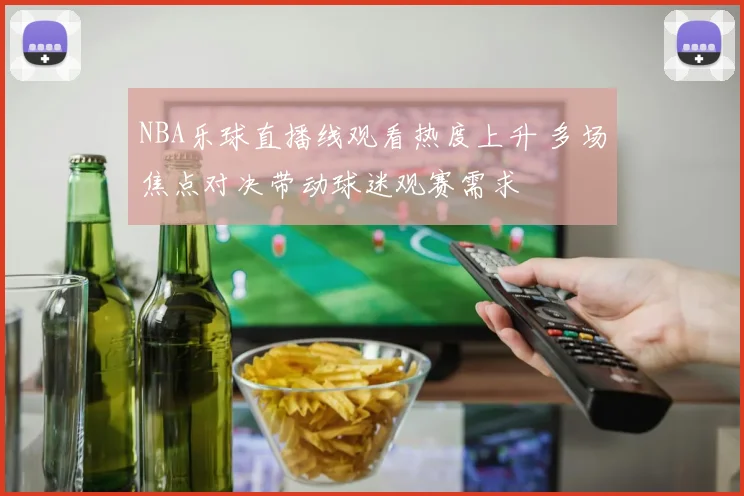 NBA乐球直播线观看热度上升 多场焦点对决带动球迷观赛需求