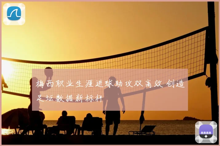 梅西职业生涯进球助攻双高效 创造足坛数据新标杆