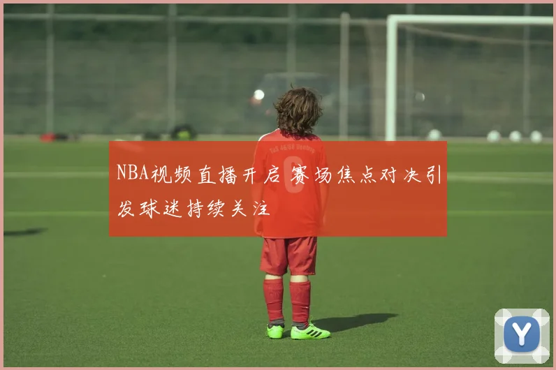NBA视频直播开启 赛场焦点对决引发球迷持续关注
